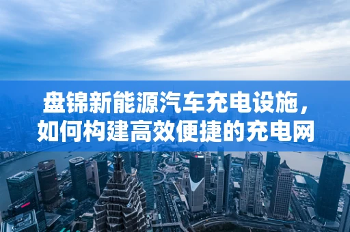 盘锦新能源汽车充电设施，如何构建高效便捷的充电网络？