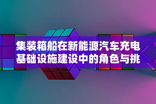 集装箱船在新能源汽车充电基础设施建设中的角色与挑战