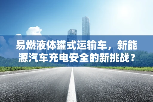 易燃液体罐式运输车，新能源汽车充电安全的新挑战？