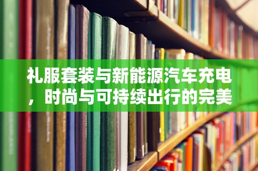 礼服套装与新能源汽车充电，时尚与可持续出行的完美融合？