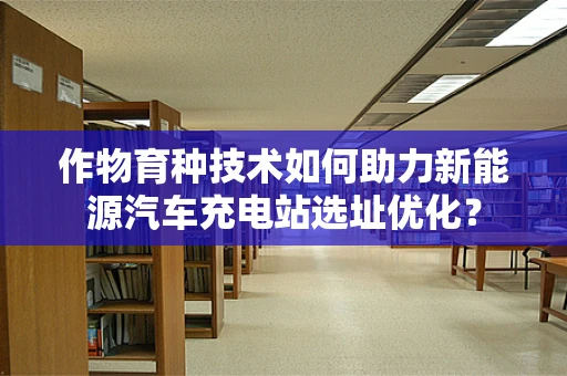 作物育种技术如何助力新能源汽车充电站选址优化？