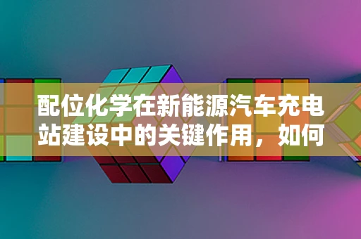 配位化学在新能源汽车充电站建设中的关键作用，如何优化电池充电效率？