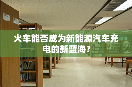 火车能否成为新能源汽车充电的新蓝海？