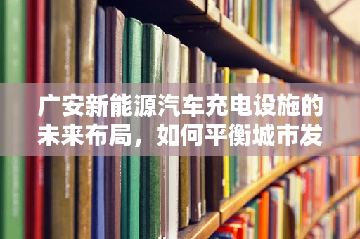 广安新能源汽车充电设施的未来布局，如何平衡城市发展与充电便利性？