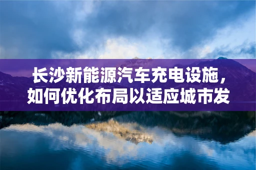 长沙新能源汽车充电设施，如何优化布局以适应城市发展？