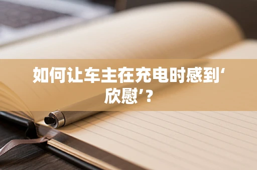 如何让车主在充电时感到‘欣慰’？