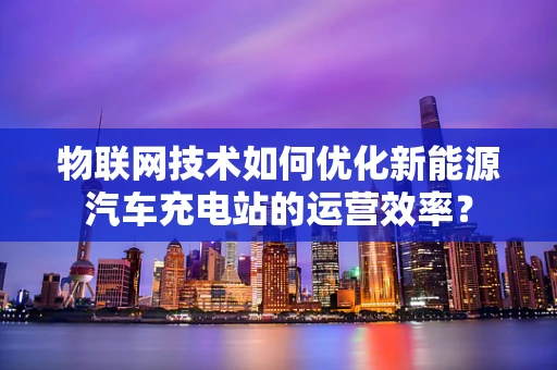 物联网技术如何优化新能源汽车充电站的运营效率？