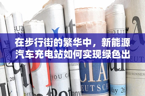 在步行街的繁华中，新能源汽车充电站如何实现绿色出行与商业共舞？