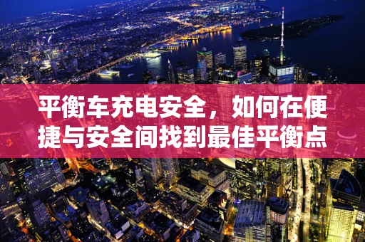 平衡车充电安全，如何在便捷与安全间找到最佳平衡点？