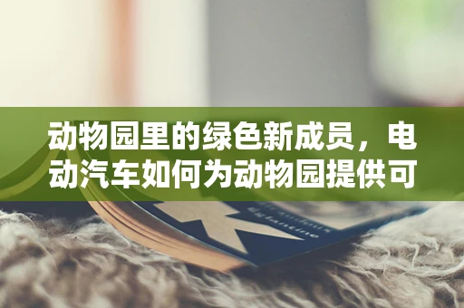 动物园里的绿色新成员，电动汽车如何为动物园提供可持续动力？