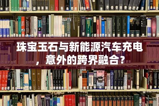 珠宝玉石与新能源汽车充电，意外的跨界融合？