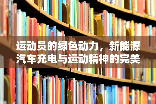 运动员的绿色动力，新能源汽车充电与运动精神的完美融合？