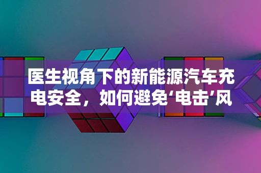 医生视角下的新能源汽车充电安全，如何避免‘电击’风险？