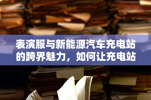 表演服与新能源汽车充电站的跨界魅力，如何让充电站成为时尚打卡点？