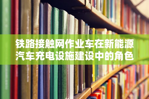 铁路接触网作业车在新能源汽车充电设施建设中的角色与挑战