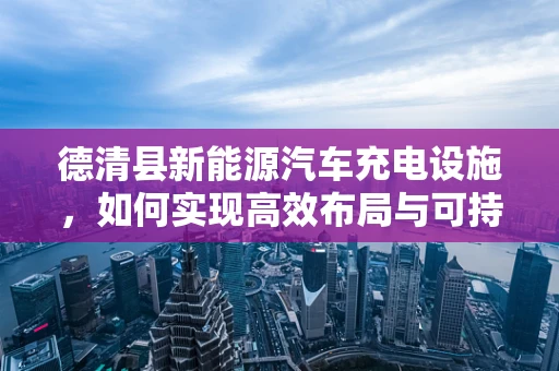 德清县新能源汽车充电设施，如何实现高效布局与可持续发展？