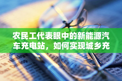 农民工代表眼中的新能源汽车充电站，如何实现城乡充电设施的均衡发展？