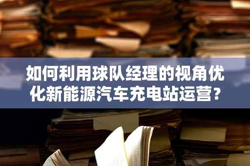 如何利用球队经理的视角优化新能源汽车充电站运营？