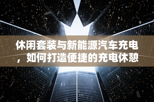 休闲套装与新能源汽车充电，如何打造便捷的充电休憩站？