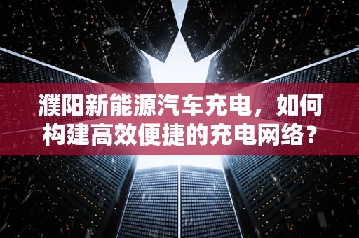 濮阳新能源汽车充电，如何构建高效便捷的充电网络？