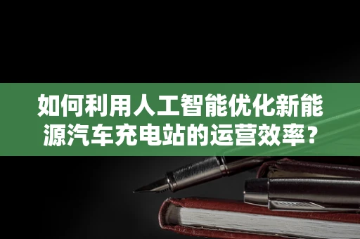 如何利用人工智能优化新能源汽车充电站的运营效率？