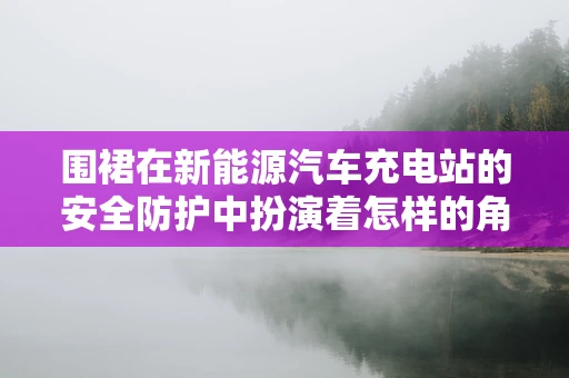 围裙在新能源汽车充电站的安全防护中扮演着怎样的角色？