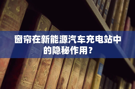 窗帘在新能源汽车充电站中的隐秘作用？