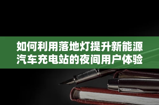 如何利用落地灯提升新能源汽车充电站的夜间用户体验？