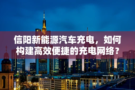 信阳新能源汽车充电，如何构建高效便捷的充电网络？