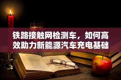 铁路接触网检测车，如何高效助力新能源汽车充电基础设施建设？